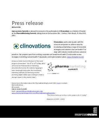 Press release
28 March 2013

marcus evans Summits is pleased to announce the participation of Clinovations as a Solution Provider
at the PharmaMarketing Summit, taking place at the luxurious Ritz - Carlton, Palm Beach, FL May 8-10,
2013.


                                                            Clinovations works side-by-side with life
                                                            sciences companies to achieve value by
                                                            incubating and piloting a range of innovative
                                                            strategies and solutions that use health IT to
                                                            align with industry trends and new customer
priorities. Our projects span from crafting corporate and brand-level health IT and market access
strategies to drafting tactical health IT playbooks and implementation plans. www.clinovations.com

Jessica Le, Senior Summit Producer of the event
                             th      th
program commented:” The 8 to 10 of May 2013
will see senior Pharmaceutical marketing
executives from across the industry engaging in
more meaningful ways other than traditional
marketing methods and venturing into the
promising digital media space, looking to make a
stronger impact in the market today”.


Access more information about the PharmaMarketing Summit 2013, here or contact:
Maria Sofocleous
PR Summits
marcus evans Summits
Email: mariasof.PRSummits@marcusevans.com
www.pharmamarketingsummit.com/PharmaMarketingNewsletter
                                                   “The future belongs to those who prepare for it today”

                                                   Malcolm X (1925 - 1965)
 