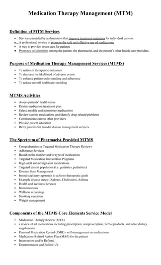 Medication Therapy Management (MTM)
Definition of MTM Services
• Services provided by a pharmacist that improve treatment outcomes for individual patients
• A professional service to promote the safe and effective use of medications
• A way to provide better care for patients
● Promotes collaboration among the patient, the pharmacist, and the patient’s other health care providers.
 
Purpose of Medication Therapy Management Services (MTMS)
• To optimize therapeutic outcomes
• To decrease the likelihood of adverse events
• To enhance patient understanding and adherence
• To reduce overall healthcare spending
 
MTMS Activities
• Assess patients’ health status
• Devise medication treatment plan
• Select, modify and administer medications
• Review current medications and identify drug-related problems
• Communicate care to other providers
• Provide patient education
• Refer patients for broader disease management services
 
The Spectrum of Pharmacist-Provided MTMS
• Comprehensive or Targeted Medication Therapy Reviews
• Adherence Services
• Based on the number and/or type of medications
• Targeted Medication Intervention Programs
• High-alert and/or high-cost medications
• Targeted patient population (i.e. geriatrics, pediatrics)
• Disease State Management
• Interdisciplinary approach to achieve therapeutic goals
• Example disease states: Diabetes, Cholesterol, Asthma
• Health and Wellness Services
• Immunizations
• Wellness screenings
• Smoking cessation
• Weight management
 
Components of the MTMS Core Elements Service Model
• Medication Therapy Review (MTR)
• a review of all medications including prescription, nonprescription, herbal products, and other dietary
supplements
• Personal Medication Record (PMR) - self-management on medications
• Medication-Related Action Plan (MAP) for the patient
• Intervention and/or Referral
• Documentation and Follow-Up
 
 