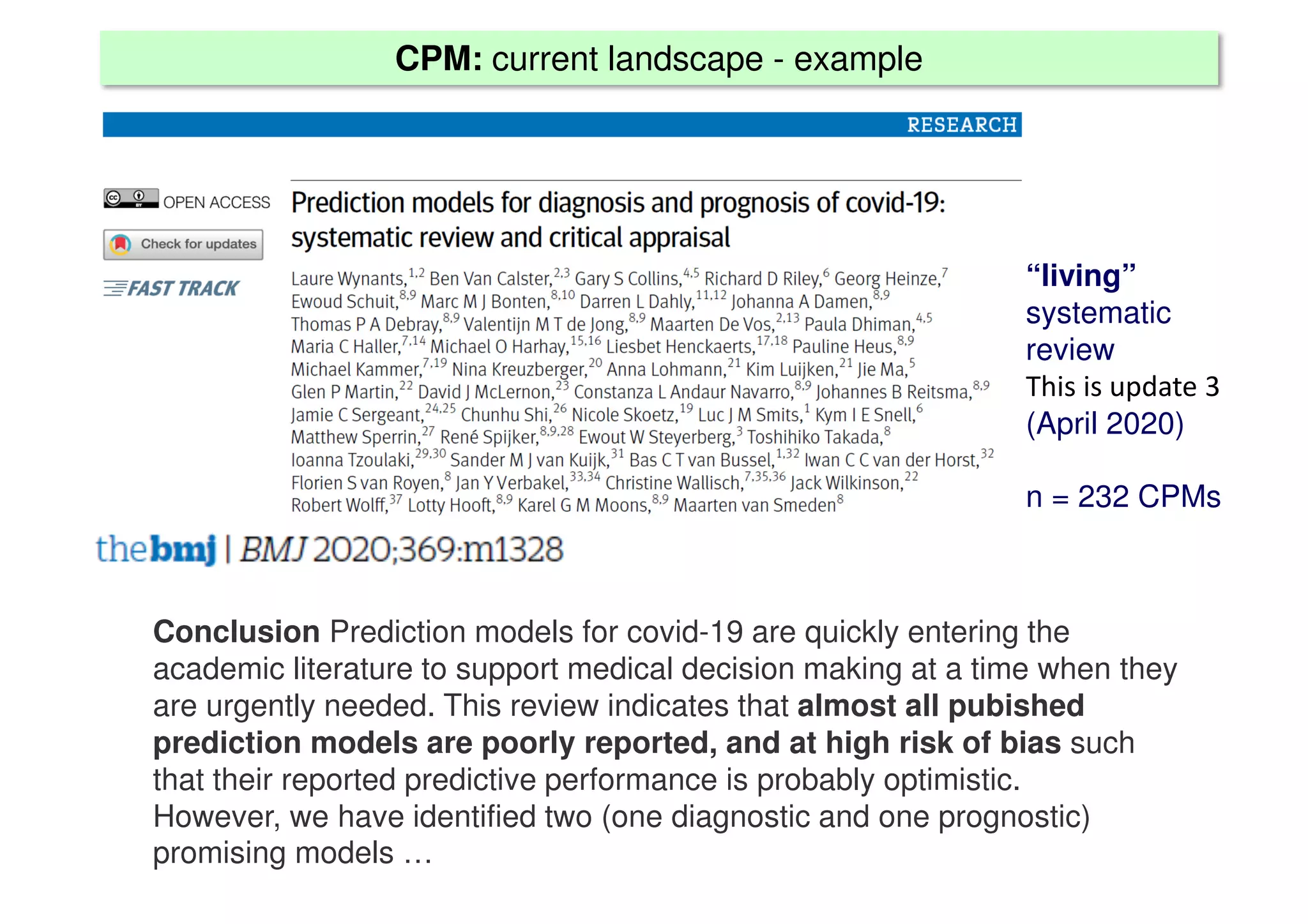 CPM: current landscape - example
“living”
systematic
review
This is update 3
(April 2020)
n = 232 CPMs
Conclusion Prediction models for covid-19 are quickly entering the
academic literature to support medical decision making at a time when they
are urgently needed. This review indicates that almost all pubished
prediction models are poorly reported, and at high risk of bias such
that their reported predictive performance is probably optimistic.
However, we have identified two (one diagnostic and one prognostic)
promising models …
 