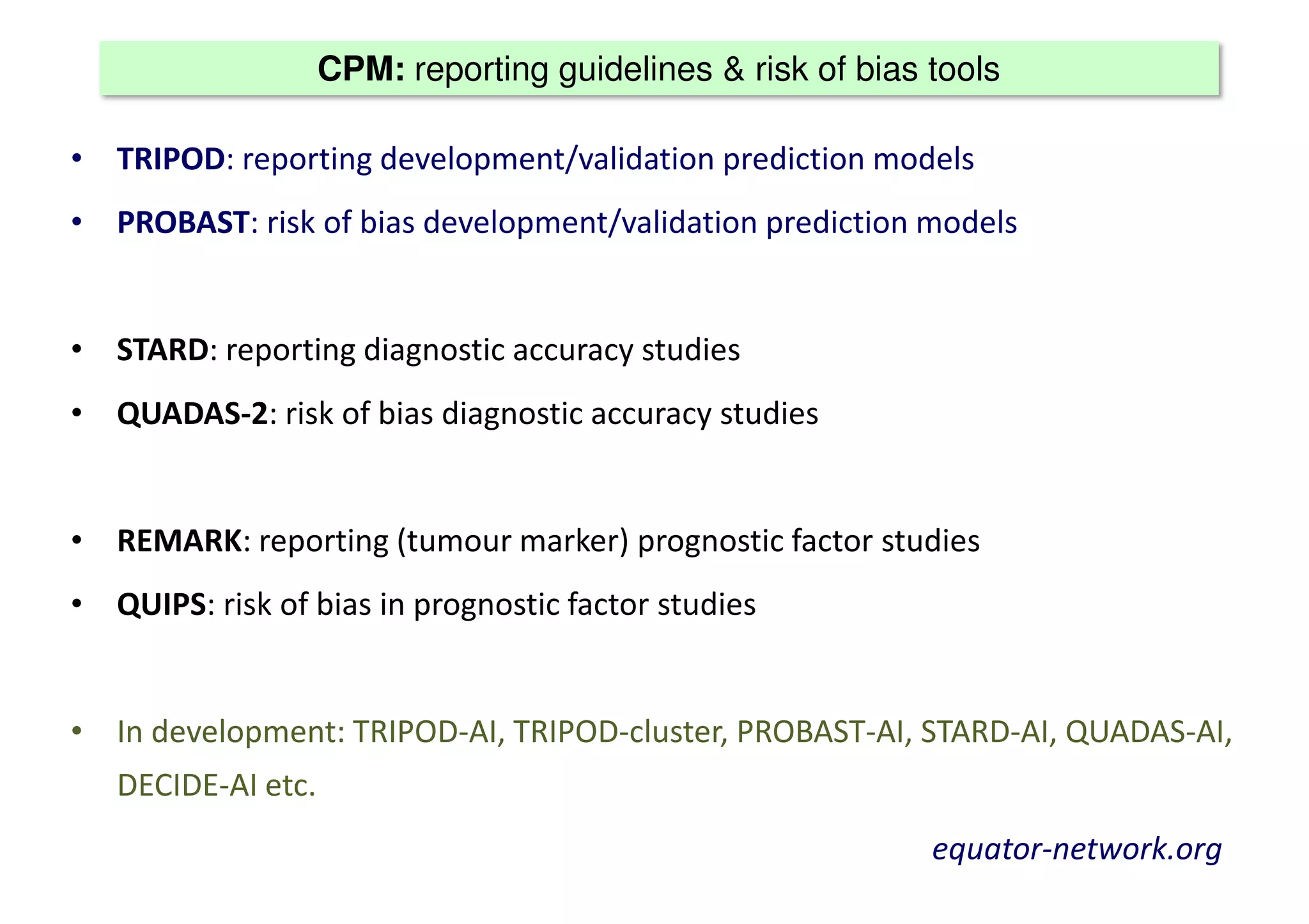 CPM: reporting guidelines & risk of bias tools
• TRIPOD: reporting development/validation prediction models
• PROBAST: risk of bias development/validation prediction models
• STARD: reporting diagnostic accuracy studies
• QUADAS-2: risk of bias diagnostic accuracy studies
• REMARK: reporting (tumour marker) prognostic factor studies
• QUIPS: risk of bias in prognostic factor studies
• In development: TRIPOD-AI, TRIPOD-cluster, PROBAST-AI, STARD-AI, QUADAS-AI,
DECIDE-AI etc.
equator-network.org
 