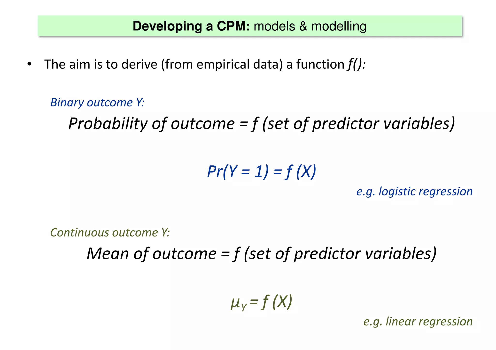 Developing a CPM: models & modelling
• The aim is to derive (from empirical data) a function f():
Binary outcome Y:
Probability of outcome = f (set of predictor variables)
Pr(Y = 1) = f (X)
e.g. logistic regression
Continuous outcome Y:
Mean of outcome = f (set of predictor variables)
μΥ = f (X)
e.g. linear regression
 