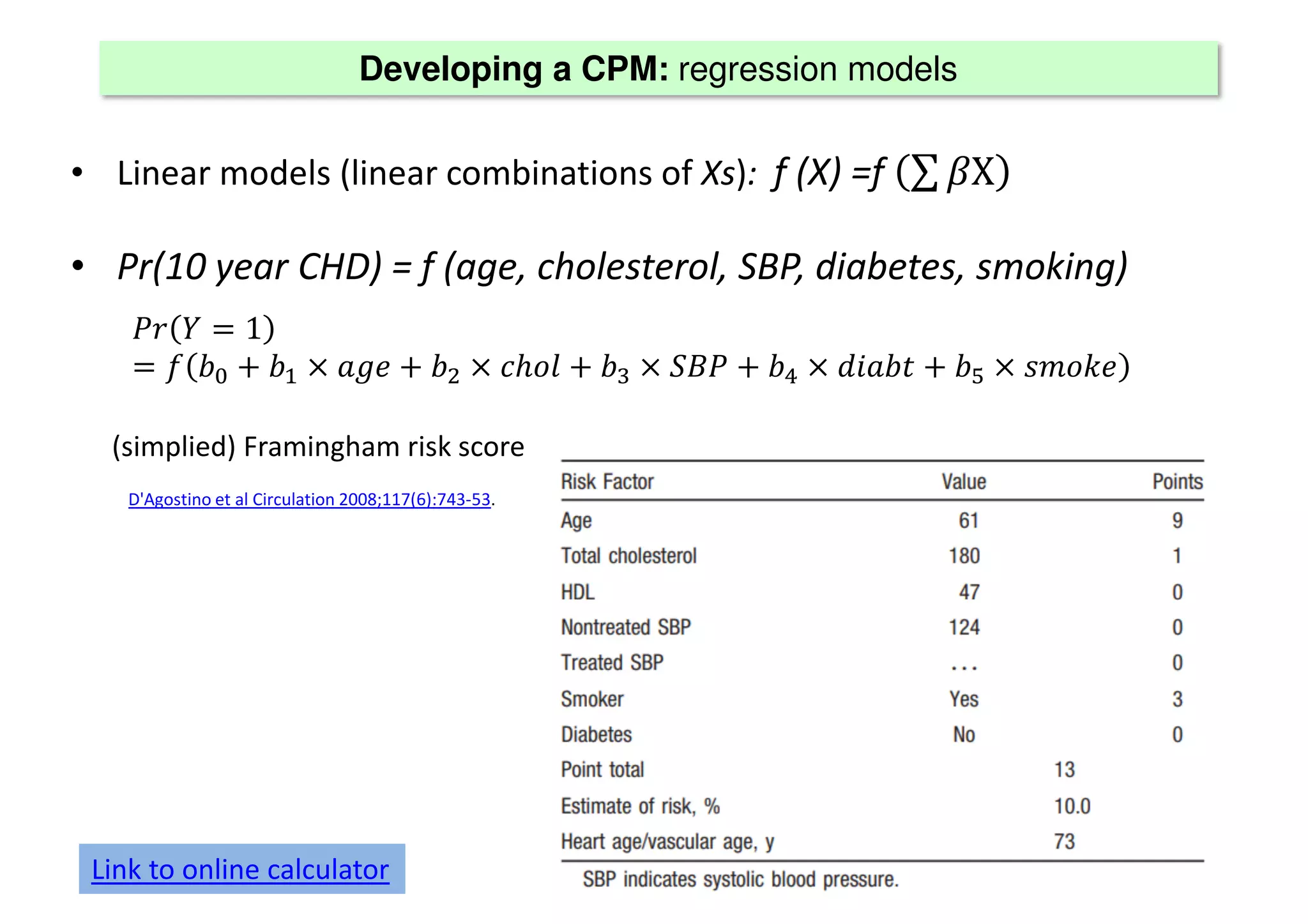 Developing a CPM: regression models
• Linear models (linear combinations of Xs): f (X) =f ∑ Χ
• Pr(10 year CHD) = f (age, cholesterol, SBP, diabetes, smoking)
1
ℎ ! "
(simplied) Framingham risk score
Link to online calculator
D'Agostino et al Circulation 2008;117(6):743-53.
 