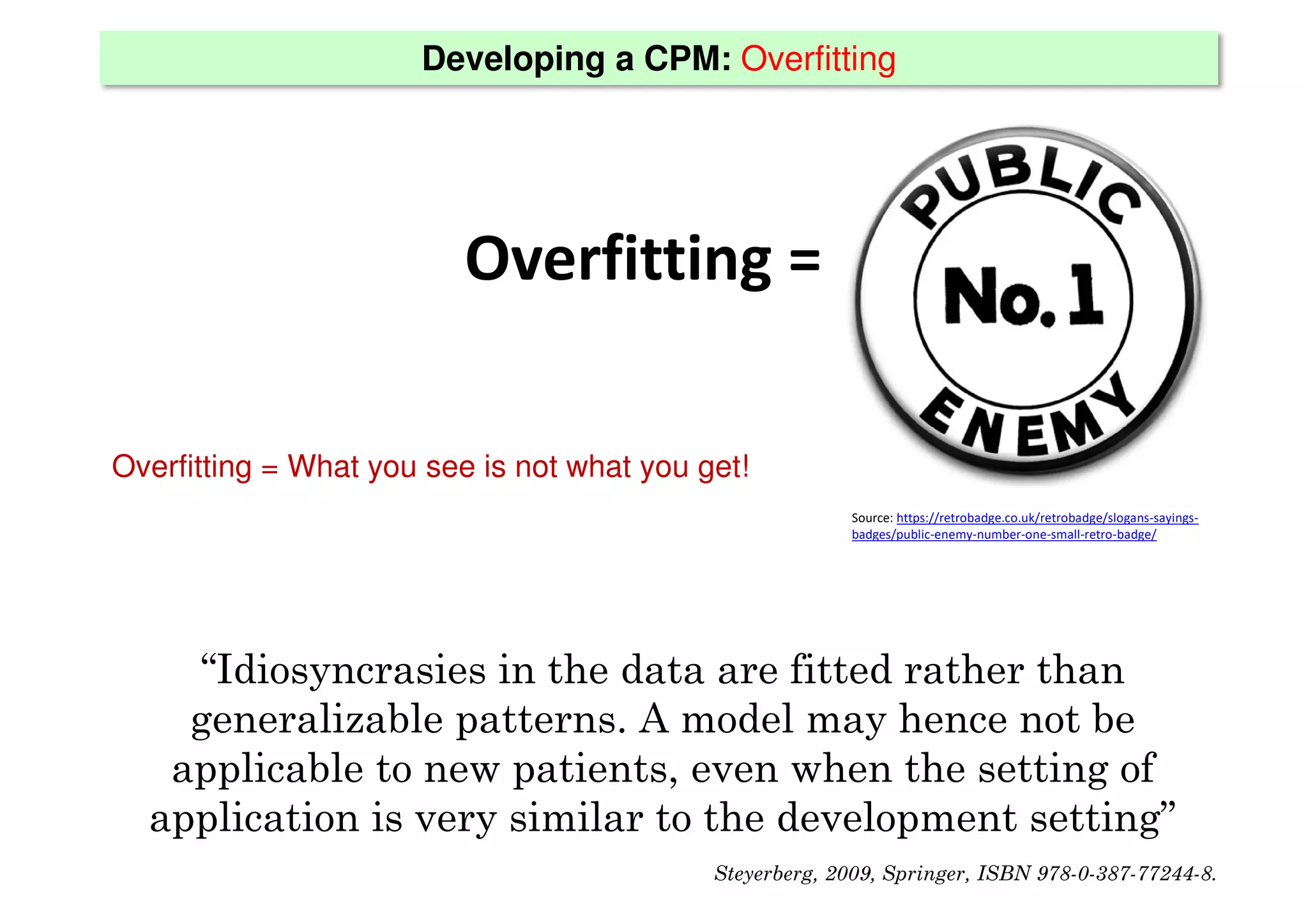 Developing a CPM: Overfitting
Overfitting =
Source: https://retrobadge.co.uk/retrobadge/slogans-sayings-
badges/public-enemy-number-one-small-retro-badge/
Overfitting = What you see is not what you get!
“Idiosyncrasies in the data are fitted rather than
generalizable patterns. A model may hence not be
applicable to new patients, even when the setting of
application is very similar to the development setting”
Steyerberg, 2009, Springer, ISBN 978-0-387-77244-8.
 