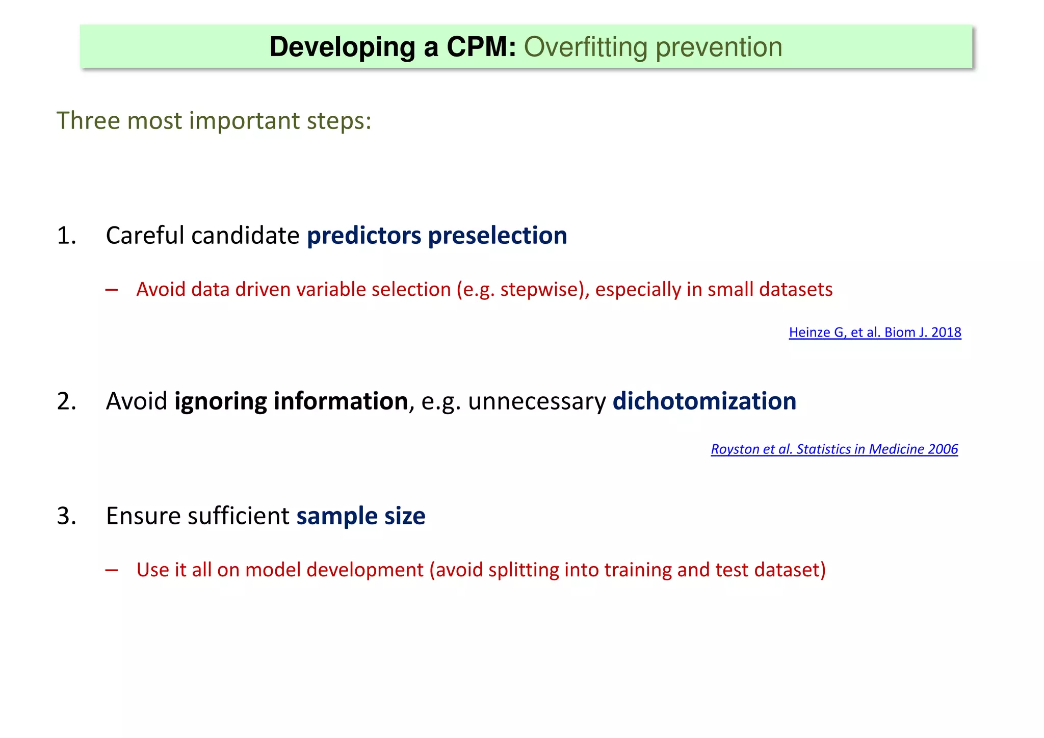 Developing a CPM: Overfitting prevention
Three most important steps:
1. Careful candidate predictors preselection
– Avoid data driven variable selection (e.g. stepwise), especially in small datasets
2. Avoid ignoring information, e.g. unnecessary dichotomization
3. Ensure sufficient sample size
– Use it all on model development (avoid splitting into training and test dataset)
Heinze G, et al. Biom J. 2018
Royston et al. Statistics in Medicine 2006
 