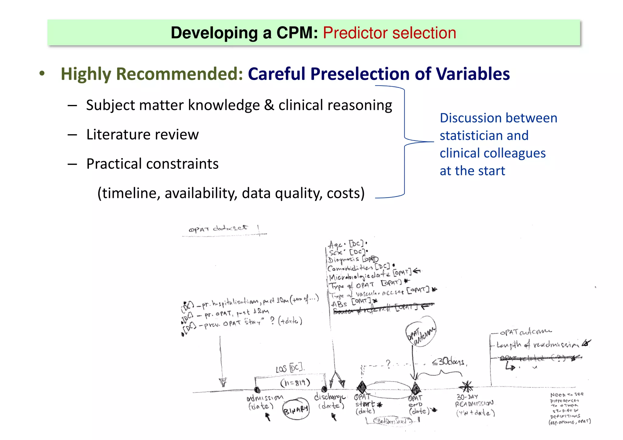 Developing a CPM: Predictor selection
• Highly Recommended: Careful Preselection of Variables
– Subject matter knowledge & clinical reasoning
– Literature review
– Practical constraints
(timeline, availability, data quality, costs)
Discussion between
statistician and
clinical colleagues
at the start
 