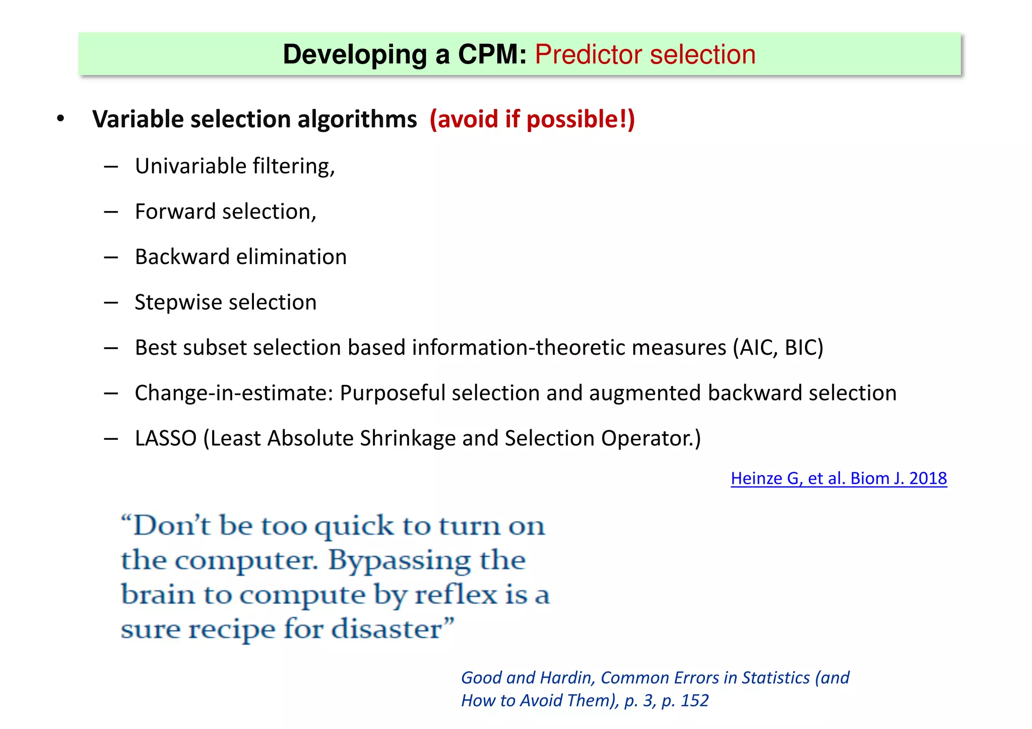 Developing a CPM: Predictor selection
• Variable selection algorithms (avoid if possible!)
– Univariable filtering,
– Forward selection,
– Backward elimination
– Stepwise selection
– Best subset selection based information-theoretic measures (AIC, BIC)
– Change-in-estimate: Purposeful selection and augmented backward selection
– LASSO (Least Absolute Shrinkage and Selection Operator.)
Heinze G, et al. Biom J. 2018
Good and Hardin, Common Errors in Statistics (and
How to Avoid Them), p. 3, p. 152
 