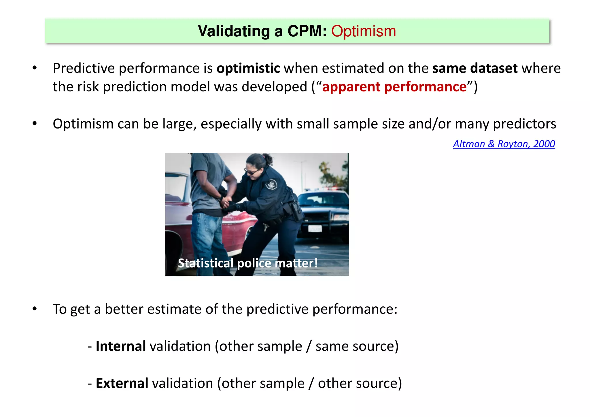 Validating a CPM: Optimism
• Predictive performance is optimistic when estimated on the same dataset where
the risk prediction model was developed (“apparent performance”)
• Optimism can be large, especially with small sample size and/or many predictors
• To get a better estimate of the predictive performance:
- Internal validation (other sample / same source)
- External validation (other sample / other source)
Altman & Royton, 2000
Statistical police matter!
 
