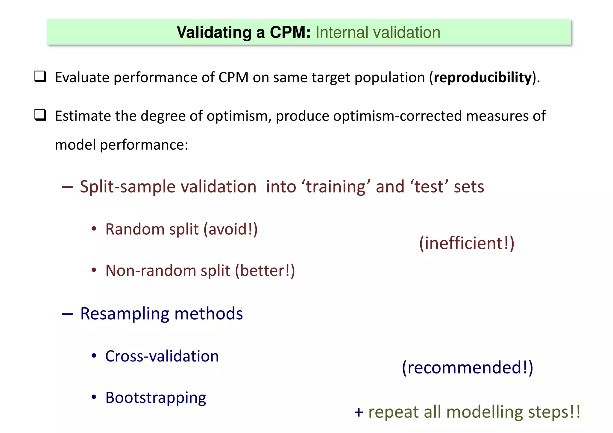Validating a CPM: Internal validation
 Evaluate performance of CPM on same target population (reproducibility).
 Estimate the degree of optimism, produce optimism-corrected measures of
model performance:
– Split-sample validation into ‘training’ and ‘test’ sets
• Random split (avoid!)
• Non-random split (better!)
– Resampling methods
• Cross-validation
• Bootstrapping
(inefficient!)
(recommended!)
+ repeat all modelling steps!!
 