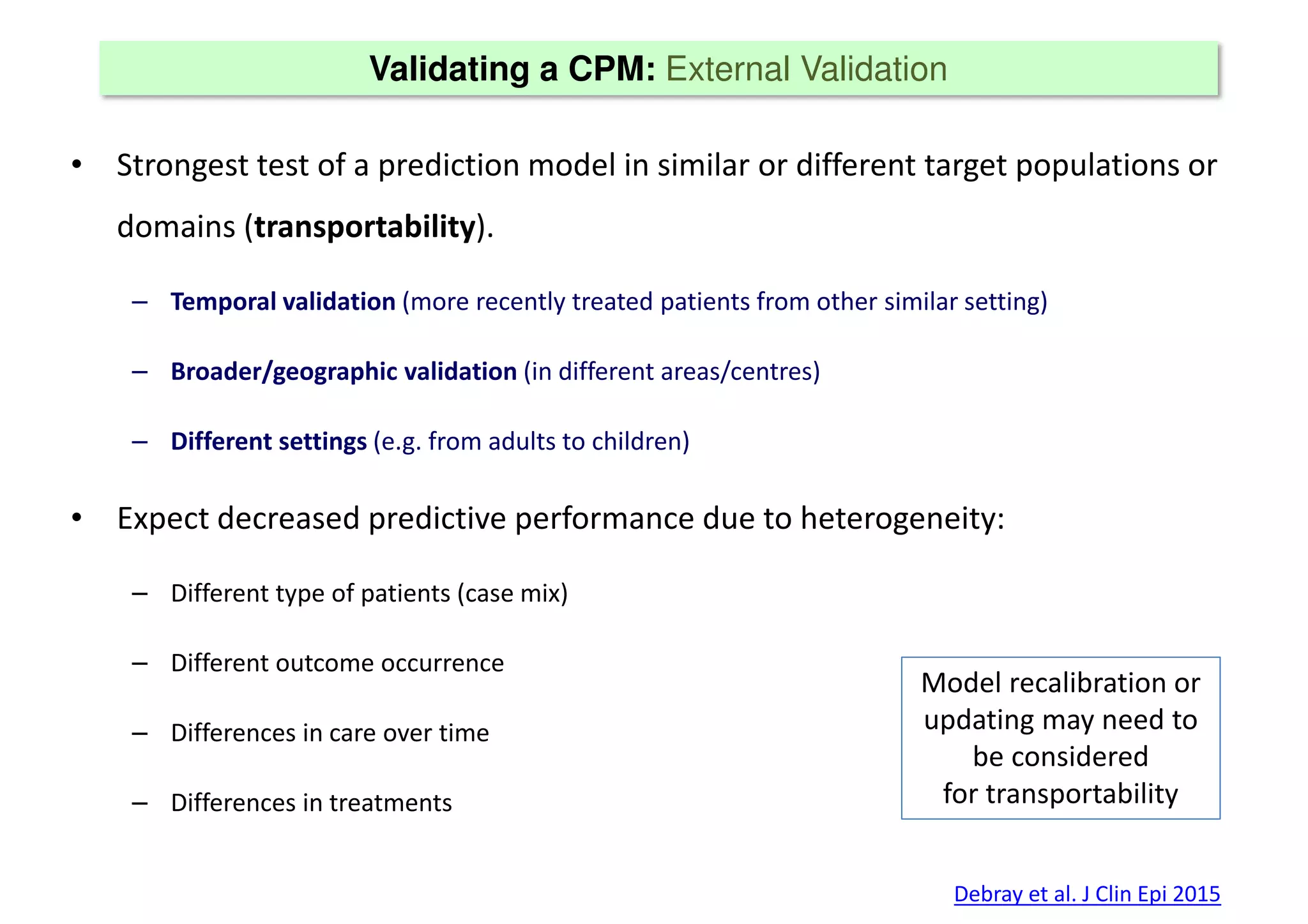 Validating a CPM: External Validation
• Strongest test of a prediction model in similar or different target populations or
domains (transportability).
– Temporal validation (more recently treated patients from other similar setting)
– Broader/geographic validation (in different areas/centres)
– Different settings (e.g. from adults to children)
• Expect decreased predictive performance due to heterogeneity:
– Different type of patients (case mix)
– Different outcome occurrence
– Differences in care over time
– Differences in treatments
Debray et al. J Clin Epi 2015
Model recalibration or
updating may need to
be considered
for transportability
 