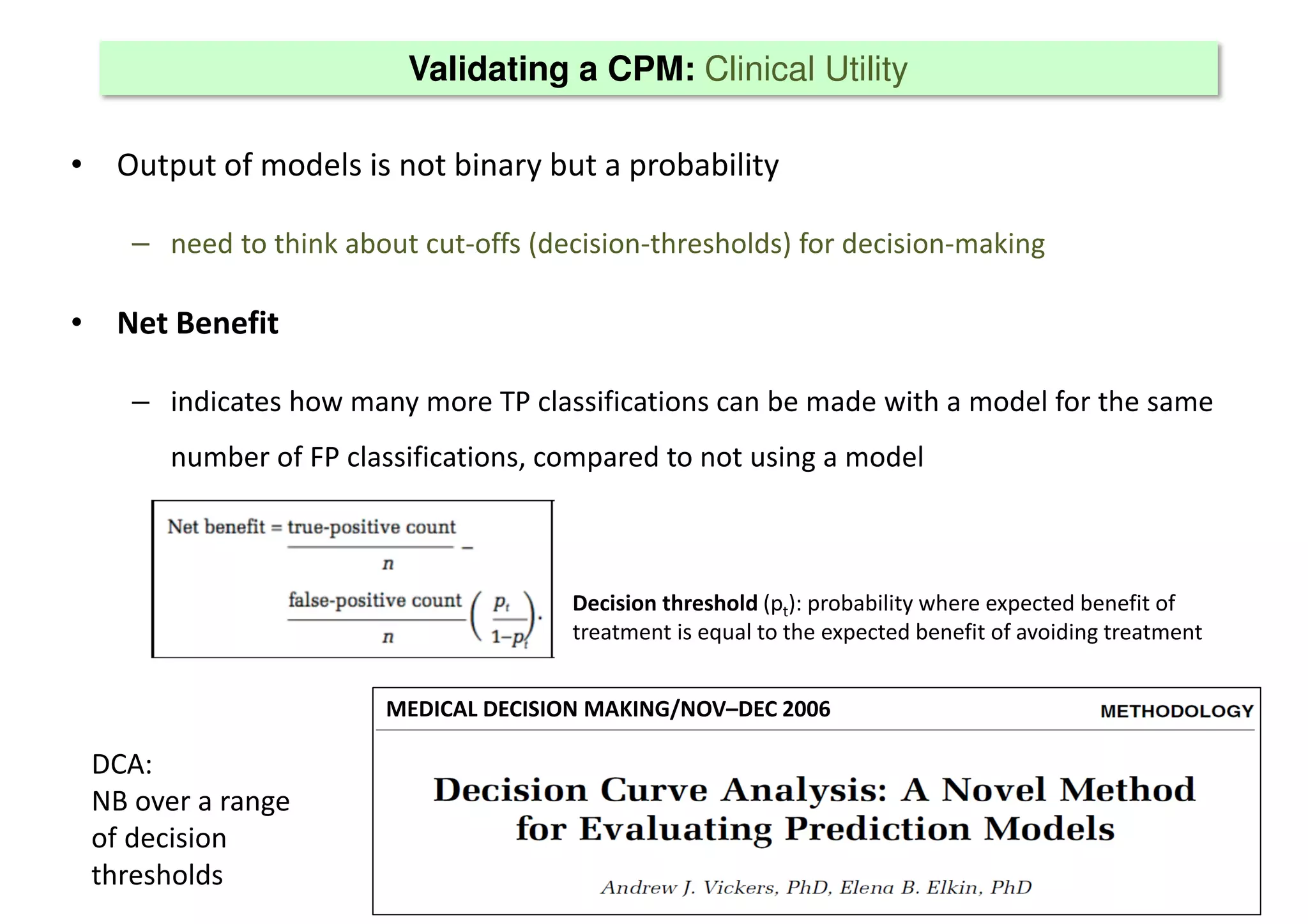 Validating a CPM: Clinical Utility
• Output of models is not binary but a probability
– need to think about cut-offs (decision-thresholds) for decision-making
• Net Benefit
– indicates how many more TP classifications can be made with a model for the same
number of FP classifications, compared to not using a model
MEDICAL DECISION MAKING/NOV–DEC 2006
Decision threshold (pt): probability where expected benefit of
treatment is equal to the expected benefit of avoiding treatment
DCA:
NB over a range
of decision
thresholds
 