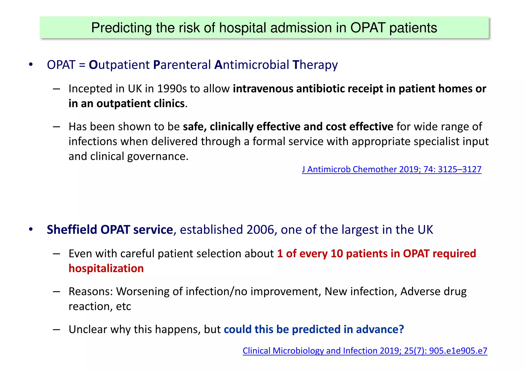 Predicting the risk of hospital admission in OPAT patients
• OPAT = Outpatient Parenteral Antimicrobial Therapy
– Incepted in UK in 1990s to allow intravenous antibiotic receipt in patient homes or
in an outpatient clinics.
– Has been shown to be safe, clinically effective and cost effective for wide range of
infections when delivered through a formal service with appropriate specialist input
and clinical governance.
• Sheffield OPAT service, established 2006, one of the largest in the UK
– Even with careful patient selection about 1 of every 10 patients in OPAT required
hospitalization
– Reasons: Worsening of infection/no improvement, New infection, Adverse drug
reaction, etc
– Unclear why this happens, but could this be predicted in advance?
J Antimicrob Chemother 2019; 74: 3125–3127
Clinical Microbiology and Infection 2019; 25(7): 905.e1e905.e7
 