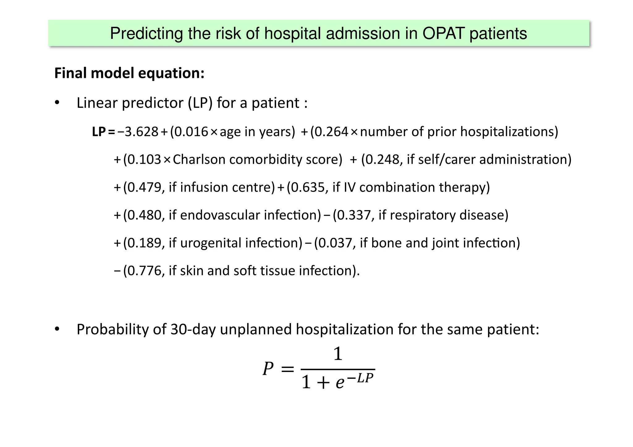 Predicting the risk of hospital admission in OPAT patients
Final model equation:
• Linear predictor (LP) for a patient :
LP = −3.628 + (0.016 × age in years)  + (0.264 × number of prior hospitalizations) 
+ (0.103 × Charlson comorbidity score)   +  (0.248, if self/carer administration) 
+ (0.479, if infusion centre) + (0.635, if IV combination therapy) 
+ (0.480, if endovascular infec[on) − (0.337, if respiratory disease) 
+ (0.189, if urogenital infec[on) − (0.037, if bone and joint infec[on) 
− (0.776, if skin and soft tissue infection).
• Probability of 30-day unplanned hospitalization for the same patient:
1
1 #$%
 
