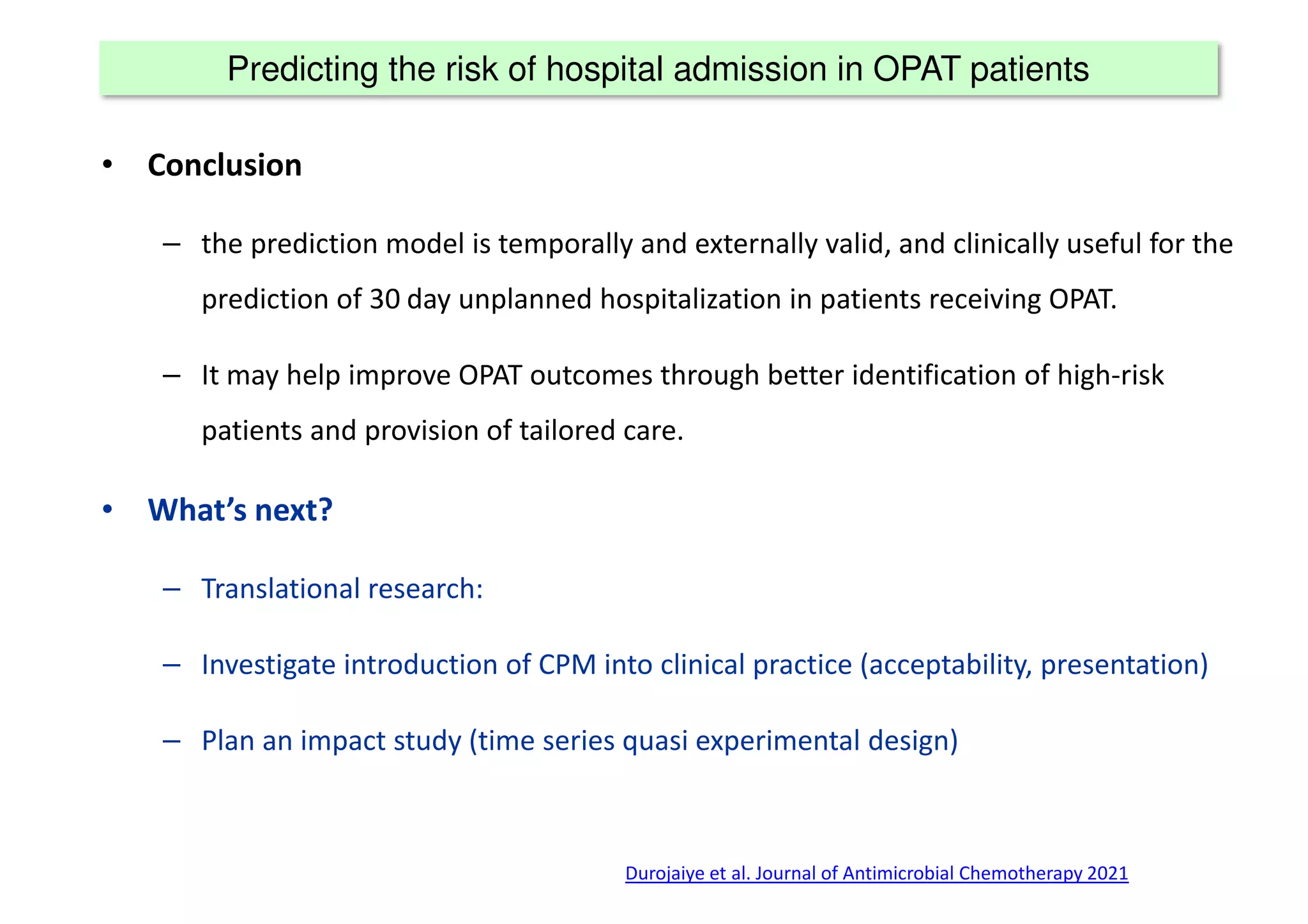 Predicting the risk of hospital admission in OPAT patients
• Conclusion
– the prediction model is temporally and externally valid, and clinically useful for the
prediction of 30 day unplanned hospitalization in patients receiving OPAT.
– It may help improve OPAT outcomes through better identification of high-risk
patients and provision of tailored care.
• What’s next?
– Translational research:
– Investigate introduction of CPM into clinical practice (acceptability, presentation)
– Plan an impact study (time series quasi experimental design)
Durojaiye et al. Journal of Antimicrobial Chemotherapy 2021
 