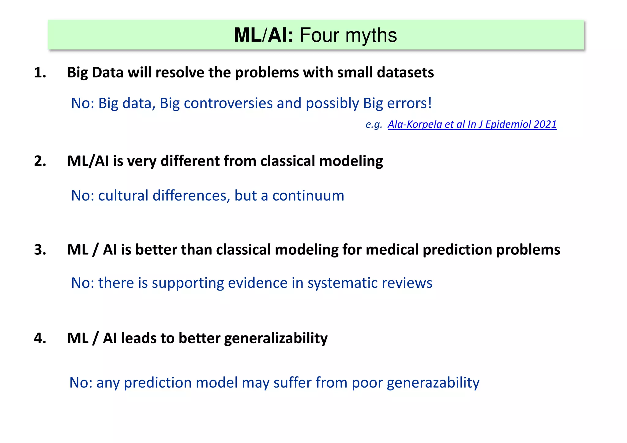 ML/AI: Four myths
1. Big Data will resolve the problems with small datasets
2. ML/AI is very different from classical modeling
3. ML / AI is better than classical modeling for medical prediction problems
4. ML / AI leads to better generalizability
No: Big data, Big controversies and possibly Big errors!
e.g. Ala-Korpela et al In J Epidemiol 2021
No: cultural differences, but a continuum
No: there is supporting evidence in systematic reviews
No: any prediction model may suffer from poor generazability
 