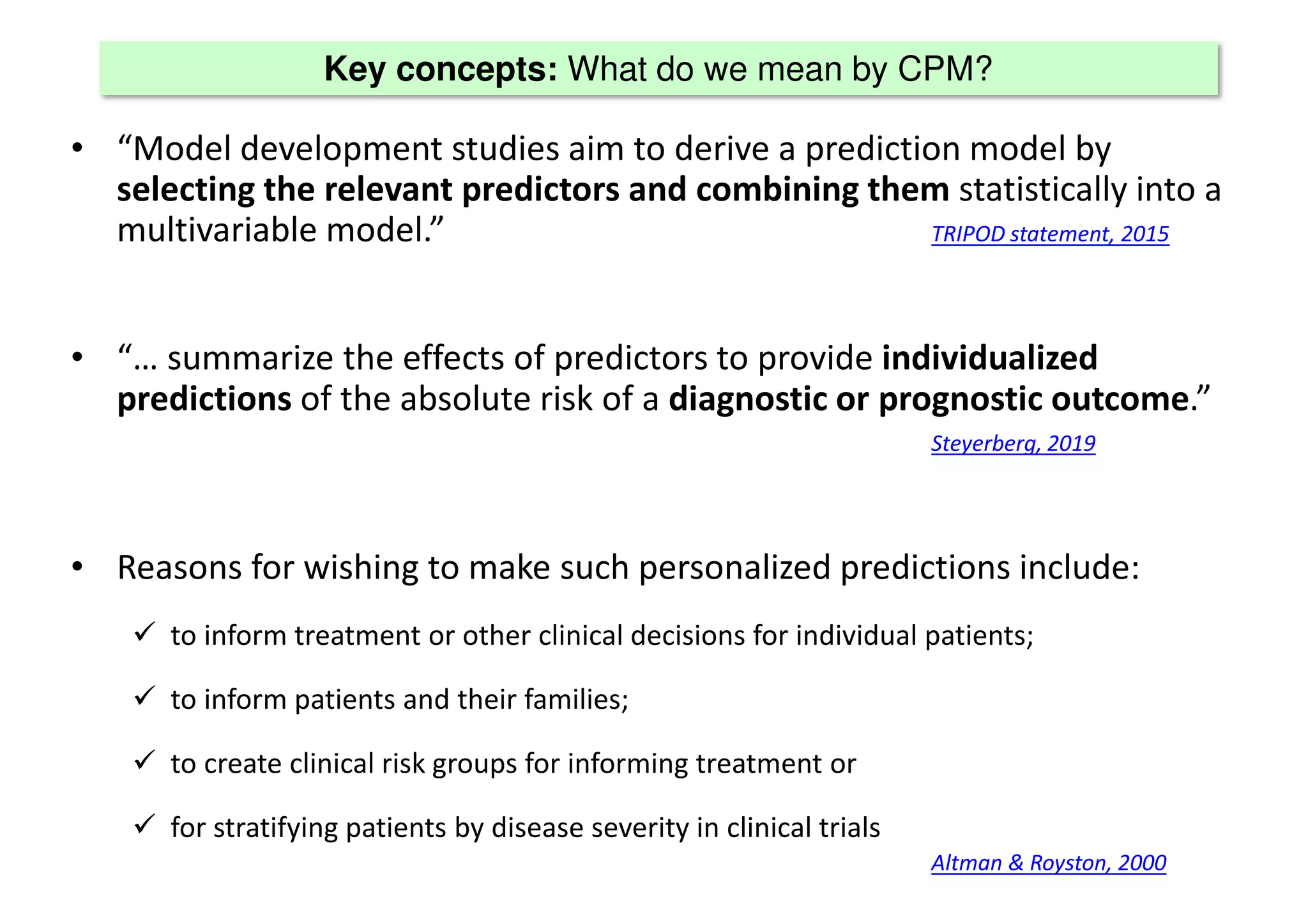 Key concepts: What do we mean by CPM?
• “Model development studies aim to derive a prediction model by
selecting the relevant predictors and combining them statistically into a
multivariable model.” TRIPOD statement, 2015
• “… summarize the effects of predictors to provide individualized
predictions of the absolute risk of a diagnostic or prognostic outcome.”
Steyerberg, 2019
• Reasons for wishing to make such personalized predictions include:
 to inform treatment or other clinical decisions for individual patients;
 to inform patients and their families;
 to create clinical risk groups for informing treatment or
 for stratifying patients by disease severity in clinical trials
Altman & Royston, 2000
 