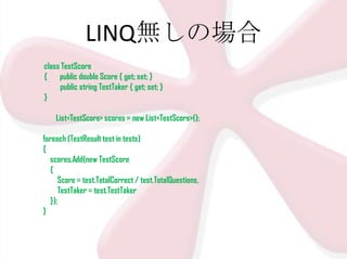 LINQ無しの場合
class TestScore
{ public double Score { get; set; }
public string TestTaker { get; set; }
}
List<TestScore> scores = new List<TestScore>();

foreach (TestResult test in tests)
{
scores.Add(new TestScore
{
Score = test.TotalCorrect / test.TotalQuestions,
TestTaker = test.TestTaker
});
}

 