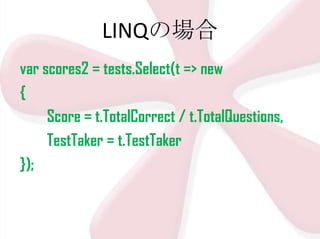 LINQの場合
var scores2 = tests.Select(t => new
{
Score = t.TotalCorrect / t.TotalQuestions,
TestTaker = t.TestTaker
});

 