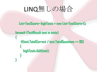 LINQ無しの場合
List<TestScore> highTests = new List<TestScore>();
foreach (TestResult test in tests)
{
if(test.TotalCorrect / test.TotalQuestions >= 80)
{
highTests.Add(test);
}
}

 