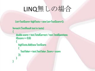 LINQ無しの場合
List<TestScore> highTests = new List<TestScore>();
foreach (TestResult test in tests)
{
double score = test.TotalCorrect / test.TotalQuestions;
if(score >= 0.6)
{
highTests.Add(new TestScore
{
TestTaker = test.TestTaker, Score = score
});
}
}

 
