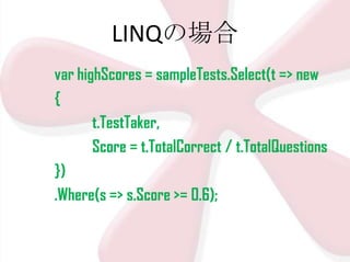 LINQの場合
var highScores = sampleTests.Select(t => new
{
t.TestTaker,
Score = t.TotalCorrect / t.TotalQuestions
})
.Where(s => s.Score >= 0.6);

 
