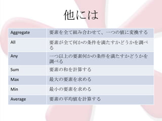 他には
Aggregate

要素を全て組み合わせて、一つの値に変換する

All

要素が全て何かの条件を満たすかどうかを調べ
る

Any

一つ以上の要素何かの条件を満たすかどうかを
調べる

Sum

要素の和を計算する

Max

最大の要素を求める

Min

最小の要素を求める

Average

要素の平均値を計算する

 