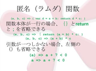 匿名（ラムダ）関数
(a, b, c) => { var d = a + b; return d * c; }

関数本体が一行の場合、｛｝とreturn
と；を省略できる
(a, b, c) => ｛ return (a + b) * c; }
(a, b, c) => (a + b) * c

引数が一つしかない場合、左側の
（）も省略できる
(a) => a + 7 < 0
a => a + 7 < 0

 