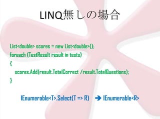 LINQ無しの場合
List<double> scores = new List<double>();
foreach (TestResult result in tests)
{
scores.Add(result.TotalCorrect /result.TotalQuestions);
}

IEnumerable<T>.Select(T => R)  IEnumerable<R>

 