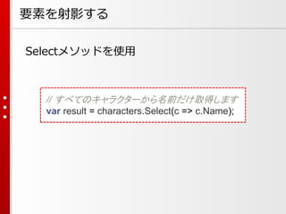 要素を射影する
Selectメソッドを使用

// すべてのキャラクターから名前だけ取得します
var result = characters.Select(c => c.Name);

 