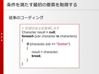 条件を満たす最初の要素を取得する
従来のコーディング
// 先頭の兵士を取得します
Character result = null;
foreach (var character in characters)
{
if (character.Job == "Soldier")
{
result = character;
break;
}
}

 