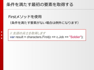 条件を満たす最初の要素を取得する
Firstメソッドを使用
（条件を満たす要素がない場合は例外になります）
// 先頭の兵士を取得します
var result = characters.First(c => c.Job == "Soldier");

 