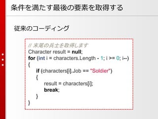 条件を満たす最後の要素を取得する
従来のコーディング
// 末尾の兵士を取得します
Character result = null;
for (int i = characters.Length - 1; i >= 0; i--)
{
if (characters[i].Job == "Soldier")
{
result = characters[i];
break;
}
}

 