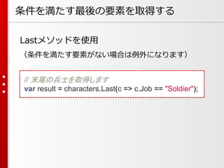 条件を満たす最後の要素を取得する
Lastメソッドを使用
（条件を満たす要素がない場合は例外になります）
// 末尾の兵士を取得します
var result = characters.Last(c => c.Job == "Soldier");

 