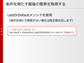 条件を満たす最後の要素を取得する
LastOrDefaultメソッドを使用
（条件を満たす要素がない場合は既定値を返します）
// 末尾の兵士を取得します
var result = characters.LastOrDefault(c => c.Job == "Soldier");

 