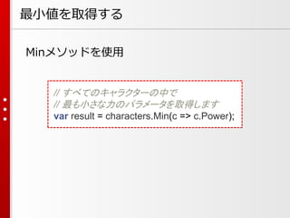 最小値を取得する
Minメソッドを使用

// すべてのキャラクターの中で
// 最も小さな力のパラメータを取得します
var result = characters.Min(c => c.Power);

 