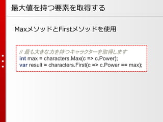 最大値を持つ要素を取得する
MaxメソッドとFirstメソッドを使用

// 最も大きな力を持つキャラクターを取得します
int max = characters.Max(c => c.Power);
var result = characters.First(c => c.Power == max);

 