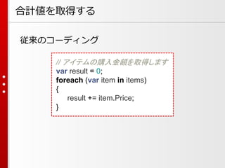 合計値を取得する
従来のコーディング
// アイテムの購入金額を取得します
var result = 0;
foreach (var item in items)
{
result += item.Price;
}

 