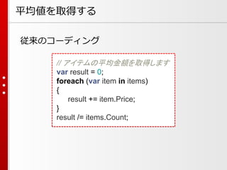 平均値を取得する
従来のコーディング
// アイテムの平均金額を取得します
var result = 0;
foreach (var item in items)
{
result += item.Price;
}
result /= items.Count;

 