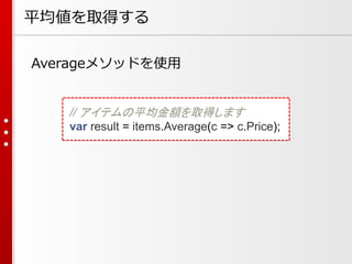 平均値を取得する
Averageメソッドを使用

// アイテムの平均金額を取得します
var result = items.Average(c => c.Price);

 