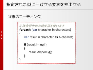 指定された型に一致する要素を抽出する
従来のコーディング
// 錬金術士のみ錬金術を使います
foreach (var character in characters)
{
var result = character as Alchemist;

if (result != null)
{
result.Alchemy();
}
}

 