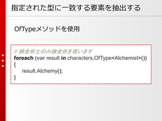指定された型に一致する要素を抽出する
OfTypeメソッドを使用

// 錬金術士のみ錬金術を使います
foreach (var result in characters.OfType<Alchemist>())
{
result.Alchemy();
}

 