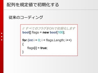 配列を規定値で初期化する
従来のコーディング
// すべてのフラグをONで初期化します
bool[] flags = new bool[100];
for (int i = 0; i < flags.Length; i++)
{
flags[i] = true;
}

 