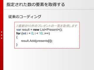 指定された数の要素を取得する
従来のコーディング
//最新の10件のプレゼントの一覧を取得します
var result = new List<Present>();
for (int i = 0; i < 10; i++)
{
result.Add(presents[i]);
}

 