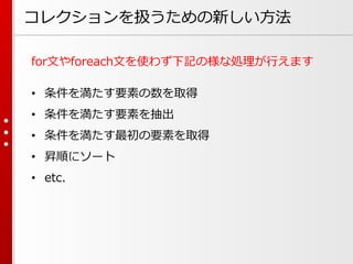 コレクションを扱うための新しい方法
for文やforeach文を使わず下記の様な処理が行えます
• 条件を満たす要素の数を取得
• 条件を満たす要素を抽出
• 条件を満たす最初の要素を取得

• 昇順にソート
• etc.

 