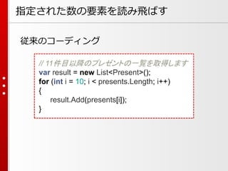 指定された数の要素を読み飛ばす
従来のコーディング
// 11件目以降のプレゼントの一覧を取得します
var result = new List<Present>();
for (int i = 10; i < presents.Length; i++)
{
result.Add(presents[i]);
}

 