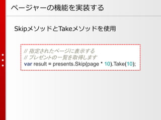 ページャーの機能を実装する
SkipメソッドとTakeメソッドを使用

// 指定されたページに表示する
// プレゼントの一覧を取得します
var result = presents.Skip(page * 10).Take(10);

 