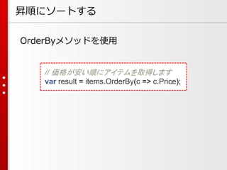 昇順にソートする
OrderByメソッドを使用

// 価格が安い順にアイテムを取得します
var result = items.OrderBy(c => c.Price);

 