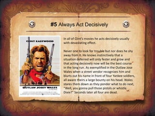 #5 Always Act Decisively
In all of Clint’s movies he acts decisively usually
with devastating effect.
Never one to look for trouble but nor does he shy
away from it. He knows instinctively that a
situation deferred will only fester and grow and
that acting decisively now will be the best course
in the long run. As exemplified in the Outlaw Jose
Wales when a street vendor recognizes him and
blurts out his name in front of four Yankee soldiers,
all aware theirs a large bounty on his head. Wales
stares them down as they ponder what to do next,
“Well, you gonna pull those pistols or whistle
Dixie?” Seconds later all four are dead.
 
