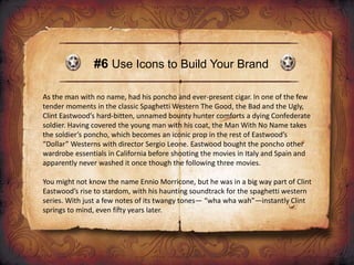 #6 Use Icons to Build Your Brand
As the man with no name, had his poncho and ever-present cigar. In one of the few
tender moments in the classic Spaghetti Western The Good, the Bad and the Ugly,
Clint Eastwood’s hard-bitten, unnamed bounty hunter comforts a dying Confederate
soldier. Having covered the young man with his coat, the Man With No Name takes
the soldier’s poncho, which becomes an iconic prop in the rest of Eastwood’s
“Dollar” Westerns with director Sergio Leone. Eastwood bought the poncho other
wardrobe essentials in California before shooting the movies in Italy and Spain and
apparently never washed it once though the following three movies.
You might not know the name Ennio Morricone, but he was in a big way part of Clint
Eastwood’s rise to stardom, with his haunting soundtrack for the spaghetti western
series. With just a few notes of its twangy tones— “wha wha wah”—instantly Clint
springs to mind, even fifty years later.
 