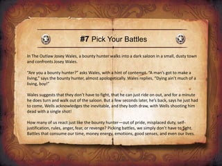 #7 Pick Your Battles
In The Outlaw Josey Wales, a bounty hunter walks into a dark saloon in a small, dusty town
and confronts Josey Wales.
“Are you a bounty hunter?” asks Wales, with a hint of contempt. “A man’s got to make a
living,” says the bounty hunter, almost apologetically. Wales replies, “Dying ain’t much of a
living, boy!”
Wales suggests that they don’t have to fight, that he can just ride on out, and for a minute
he does turn and walk out of the saloon. But a few seconds later, he’s back, says he just had
to come, Wells acknowledges the inevitable, and they both draw, with Wells shooting him
dead with a single shot!
How many of us react just like the bounty hunter—out of pride, misplaced duty, self-
justification, rules, anger, fear, or revenge? Picking battles, we simply don’t have to fight.
Battles that consume our time, money energy, emotions, good senses, and even our lives.
 