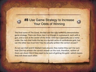#8 Use Game Strategy to Increase
Your Odds of Winning
The final scene of The Good, the Bad and the Ugly brilliantly demonstrates
game strategy. There are three men in a triangle in a graveyard, each with a
gun, and a rock at the center of the three. Clint has supposedly put a name
under the rock that holds the key to a buried cache of confederate gold, but
can the other two trust him? Has he actually written the correct answer?
As Lee van Clief and Eli Wallach look around, they realize they can’t be sure
that Clint has written the correct answer on the rock; therefore, neither of
them can shoot Clint if they want to be sure of getting the gold—which means
they will shoot each other.
 